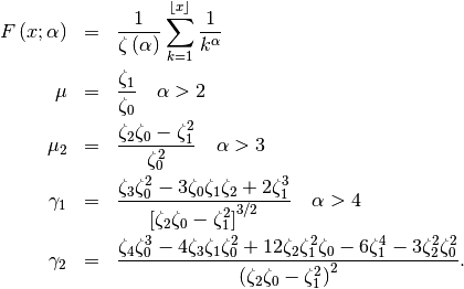 \begin{eqnarray*} F\left(x;\alpha\right) & = & \frac{1}{\zeta\left(\alpha\right)}\sum_{k=1}^{\left\lfloor x\right\rfloor }\frac{1}{k^{\alpha}}\\ \mu & = & \frac{\zeta_{1}}{\zeta_{0}}\quad\alpha>2\\ \mu_{2} & = & \frac{\zeta_{2}\zeta_{0}-\zeta_{1}^{2}}{\zeta_{0}^{2}}\quad\alpha>3\\ \gamma_{1} & = & \frac{\zeta_{3}\zeta_{0}^{2}-3\zeta_{0}\zeta_{1}\zeta_{2}+2\zeta_{1}^{3}}{\left[\zeta_{2}\zeta_{0}-\zeta_{1}^{2}\right]^{3/2}}\quad\alpha>4\\ \gamma_{2} & = & \frac{\zeta_{4}\zeta_{0}^{3}-4\zeta_{3}\zeta_{1}\zeta_{0}^{2}+12\zeta_{2}\zeta_{1}^{2}\zeta_{0}-6\zeta_{1}^{4}-3\zeta_{2}^{2}\zeta_{0}^{2}}{\left(\zeta_{2}\zeta_{0}-\zeta_{1}^{2}\right)^{2}}.\end{eqnarray*}