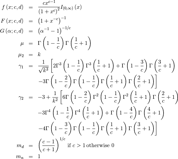 \begin{eqnarray*} f\left(x;c,d\right) & = & \frac{cx^{c-1}}{\left(1+x^{c}\right)^{2}}I_{\left(0,\infty\right)}\left(x\right)\\ F\left(x;c,d\right) & = & \left(1+x^{-c}\right)^{-1}\\ G\left(\alpha;c,d\right) & = & \left(\alpha^{-1}-1\right)^{-1/c}\\ \mu & = & \Gamma\left(1-\frac{1}{c}\right)\Gamma\left(\frac{1}{c}+1\right)\\ \mu_{2} & = & k\\ \gamma_{1} & = & \frac{1}{\sqrt{k^{3}}}\left[2\Gamma^{3}\left(1-\frac{1}{c}\right)\Gamma^{3}\left(\frac{1}{c}+1\right)+\Gamma\left(1-\frac{3}{c}\right)\Gamma\left(\frac{3}{c}+1\right)\right.\\  &  & \left.-3\Gamma\left(1-\frac{2}{c}\right)\Gamma\left(1-\frac{1}{c}\right)\Gamma\left(\frac{1}{c}+1\right)\Gamma\left(\frac{2}{c}+1\right)\right]\\ \gamma_{2} & = & -3+\frac{1}{k^{2}}\left[6\Gamma\left(1-\frac{2}{c}\right)\Gamma^{2}\left(1-\frac{1}{c}\right)\Gamma^{2}\left(\frac{1}{c}+1\right)\Gamma\left(\frac{2}{c}+1\right)\right.\\  &  & -3\Gamma^{4}\left(1-\frac{1}{c}\right)\Gamma^{4}\left(\frac{1}{c}+1\right)+\Gamma\left(1-\frac{4}{c}\right)\Gamma\left(\frac{4}{c}+1\right)\\  &  & \left.-4\Gamma\left(1-\frac{3}{c}\right)\Gamma\left(1-\frac{1}{c}\right)\Gamma\left(\frac{1}{c}+1\right)\Gamma\left(\frac{3}{c}+1\right)\right]\\ m_{d} & = & \left(\frac{c-1}{c+1}\right)^{1/c}\,\textrm{if }c>1\,\textrm{otherwise }0\\ m_{n} & = & 1\end{eqnarray*}