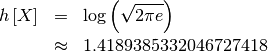 \begin{eqnarray*} h\left[X\right] & = & \log\left(\sqrt{2\pi e}\right)\\  & \approx & 1.4189385332046727418\end{eqnarray*}